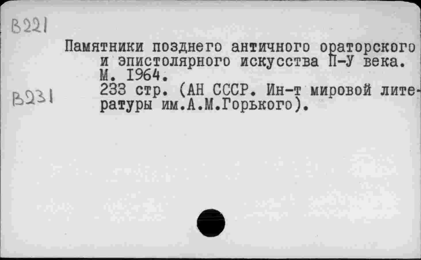 ﻿ІШІ

Памятники позднего античного ораторского и эпистолярного искусства П-У века. М. 1964.
233 стр. (АН СССР. Ин-т мировой лите ратуры им.А.М.Горького).